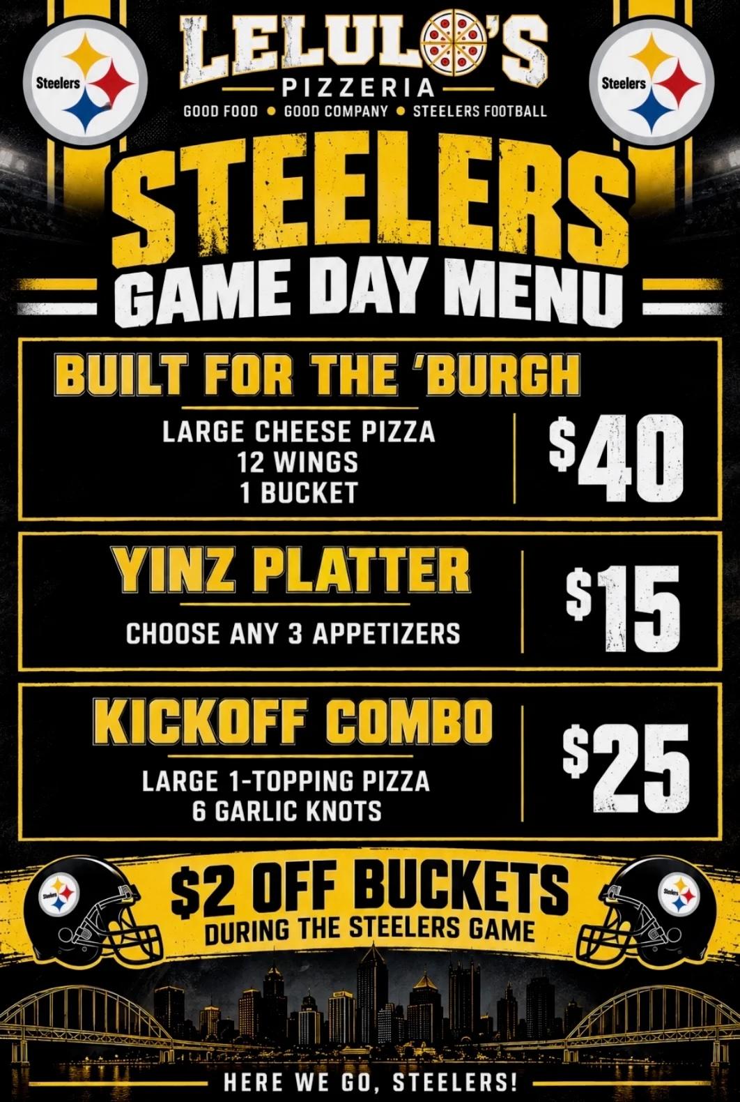 Lelulo's Steelers Game Day Menu. Built for the 'Burgh: large cheese pizza, 12 wings and 1 bucket, $40. Yinz Platter: choose any 3 appetizers, $15. Kickoff Combo: large 1-topping pizza and 6 garlic knots, $25. $2 off buckets during the Steelers game.