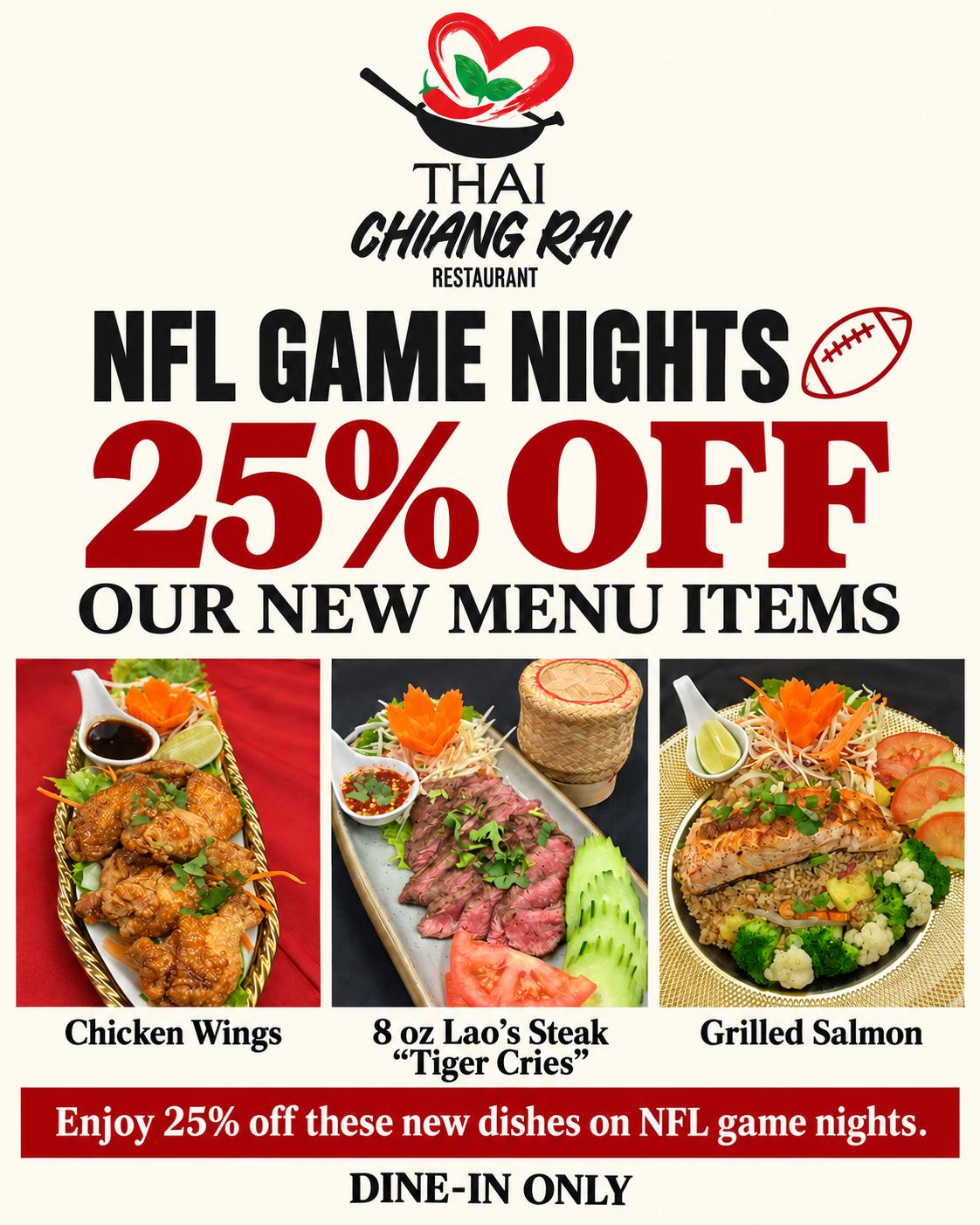 NFL Game Nights at Thai Chiang Rai: 25% off our new menu items, Chicken Wings, 8 oz Lao's Steak Tiger Cries and Grilled Salmon. Dine-in only.